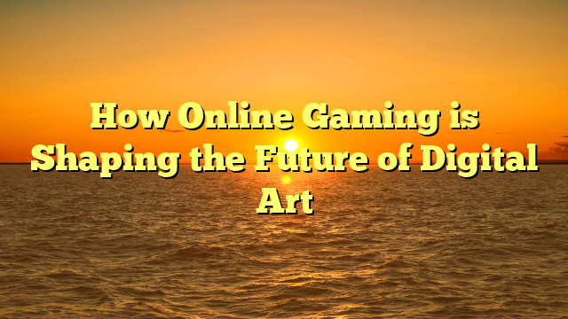 How Online Gaming is Shaping the Future of Digital Art